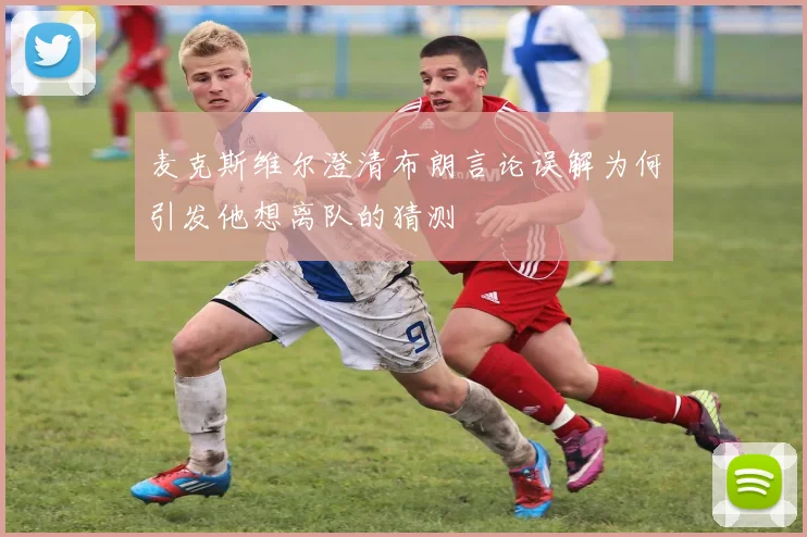 麦克斯维尔澄清布朗言论误解为何引发他想离队的猜测