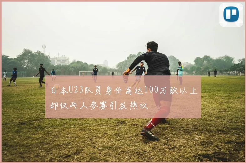 日本U23队员身价高达100万欧以上却仅两人参赛引发热议