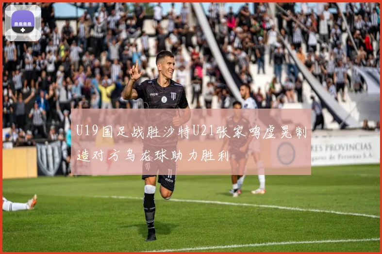 U19国足战胜沙特U21张家鸣虚晃制造对方乌龙球助力胜利