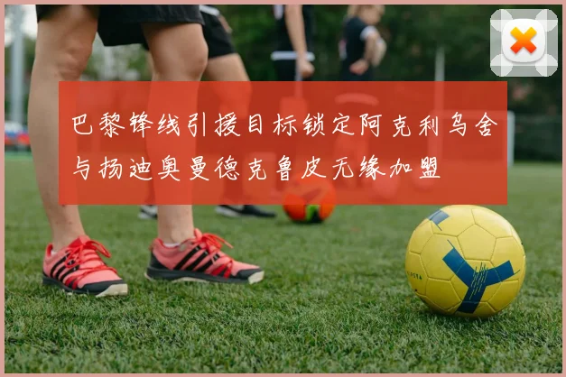 巴黎锋线引援目标锁定阿克利乌舍与扬迪奥曼德克鲁皮无缘加盟