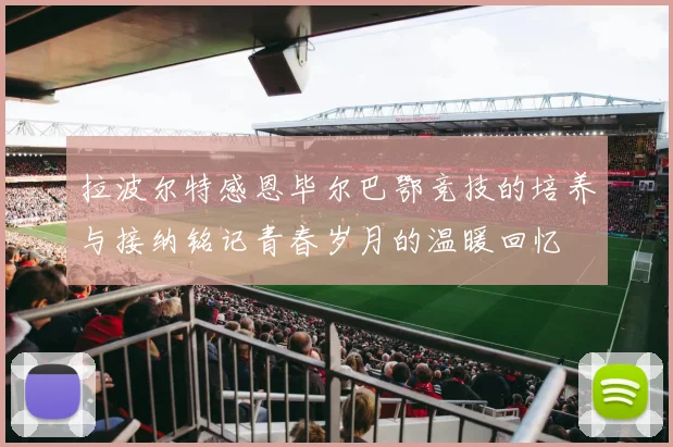 拉波尔特感恩毕尔巴鄂竞技的培养与接纳铭记青春岁月的温暖回忆