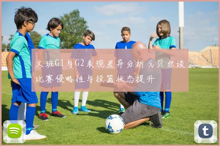 文班G1与G2表现差异分析戈贝尔谈比赛侵略性与投篮状态提升