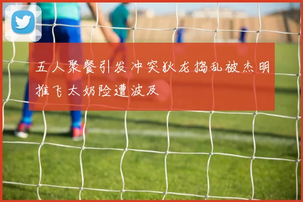 五人聚餐引发冲突狄龙捣乱被杰明推飞太奶险遭波及