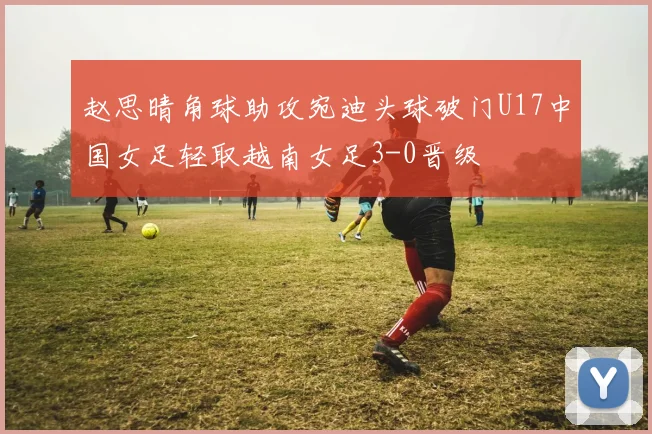 赵思晴角球助攻宛迪头球破门U17中国女足轻取越南女足3-0晋级