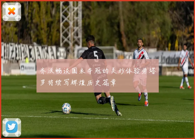 齐沃畅谈国米夺冠的美妙体验劳塔罗将续写辉煌历史篇章