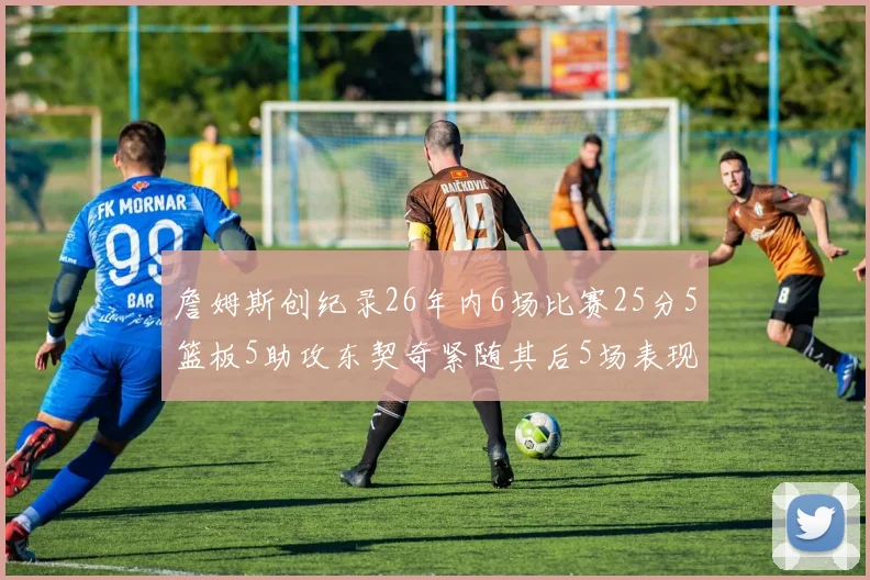 詹姆斯创纪录26年内6场比赛25分5篮板5助攻东契奇紧随其后5场表现出色