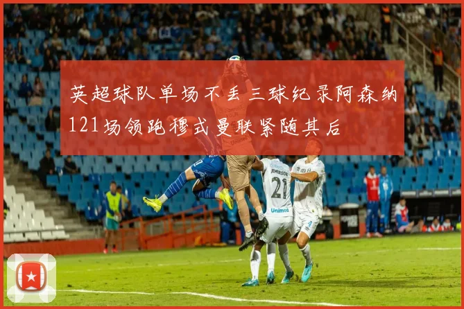 英超球队单场不丢三球纪录阿森纳121场领跑穆式曼联紧随其后