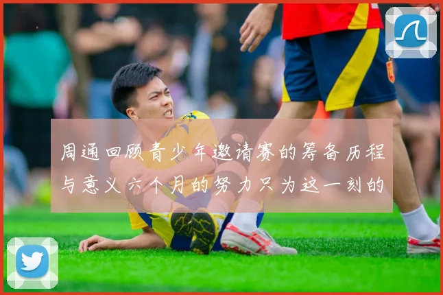 周通回顾青少年邀请赛的筹备历程与意义六个月的努力只为这一刻的精彩