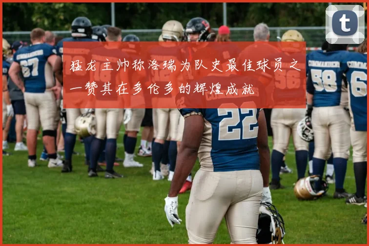 猛龙主帅称洛瑞为队史最佳球员之一赞其在多伦多的辉煌成就