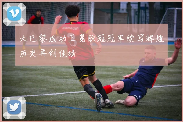 大巴黎成功卫冕欧冠冠军续写辉煌历史再创佳绩