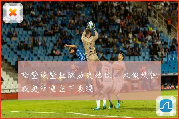 哈登谈登杜欧历史地位三大假设但我更注重当下表现