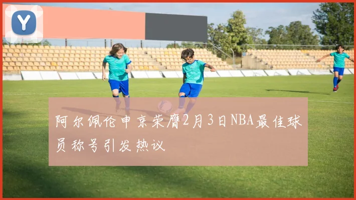阿尔佩伦申京荣膺2月3日NBA最佳球员称号引发热议