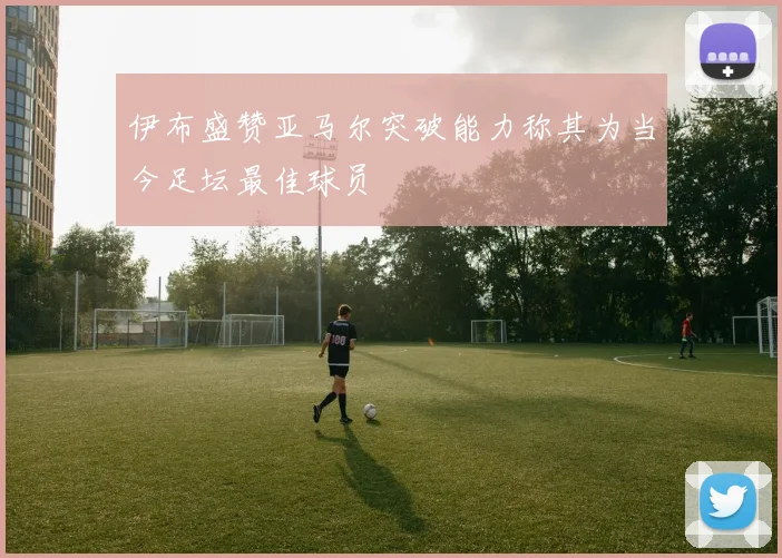 伊布盛赞亚马尔突破能力称其为当今足坛最佳球员