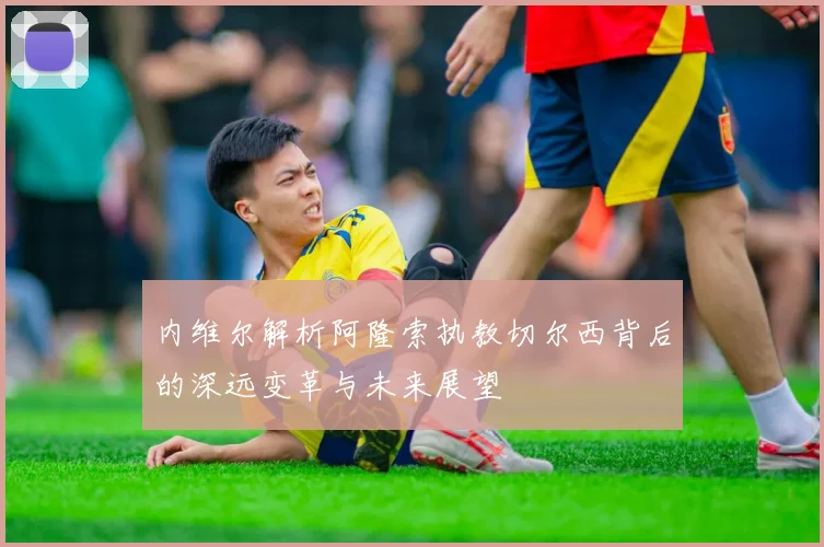 内维尔解析阿隆索执教切尔西背后的深远变革与未来展望