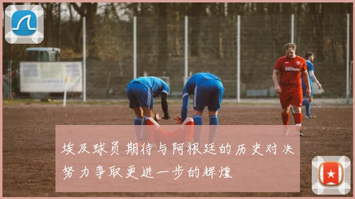 埃及球员期待与阿根廷的历史对决努力争取更进一步的辉煌